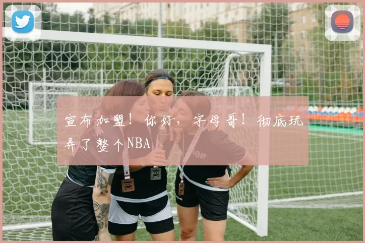 宣布加盟！你好，字母哥！彻底玩弄了整个NBA